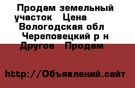 Продам земельный участок › Цена ­ 400 - Вологодская обл., Череповецкий р-н Другое » Продам   